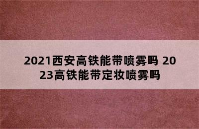 2021西安高铁能带喷雾吗 2023高铁能带定妆喷雾吗